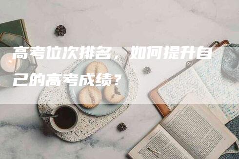 高考位次排名，如何提升自己的高考成绩？