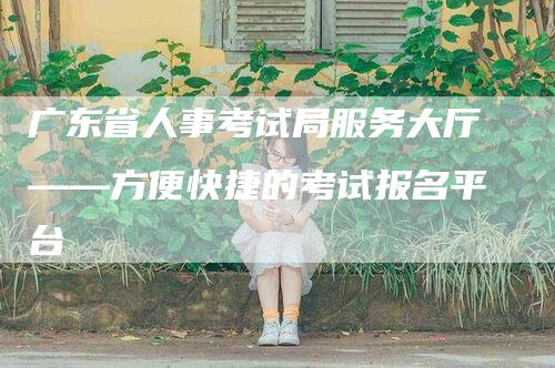 广东省人事考试局服务大厅——方便快捷的考试报名平台