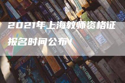 2021年上海教师资格证报名时间公布！