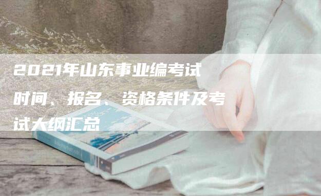 2021年山东事业编考试时间、报名、资格条件及考试大纲汇总