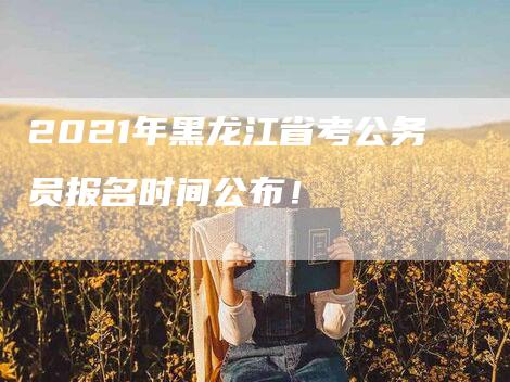 2021年黑龙江省考公务员报名时间公布！