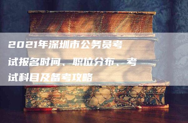 2021年深圳市公务员考试报名时间、职位分布、考试科目及备考攻略