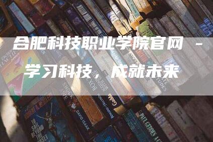 合肥科技职业学院官网 - 学习科技，成就未来