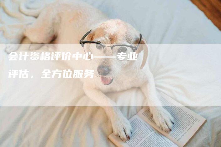 会计资格评价中心——专业评估，全方位服务