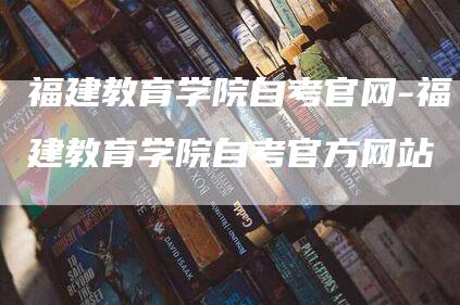 福建教育学院自考官网-福建教育学院自考官方网站