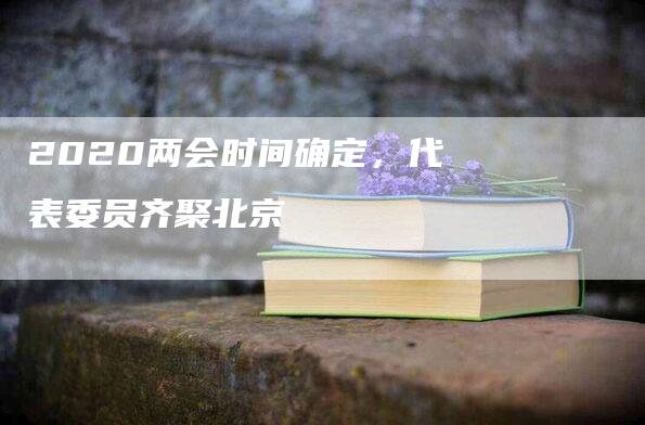 2020两会时间确定，代表委员齐聚北京