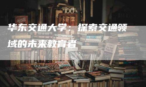 华东交通大学：探索交通领域的未来教育者