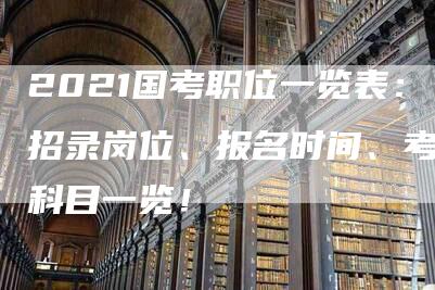 2021国考职位一览表：招录岗位、报名时间、考试科目一览！