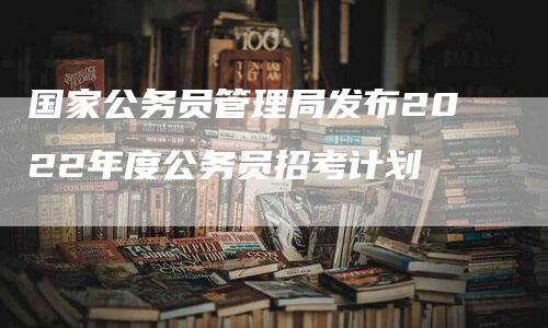 国家公务员管理局发布2022年度公务员招考计划