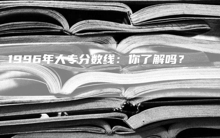 1996年大专分数线：你了解吗？