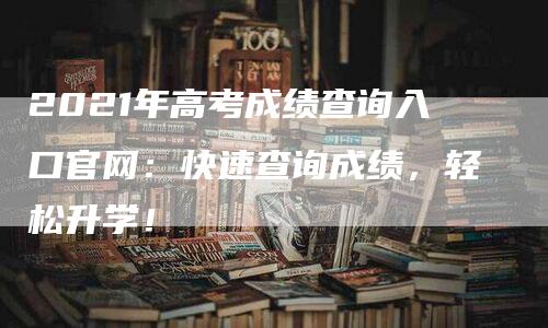 2021年高考成绩查询入口官网：快速查询成绩，轻松升学！