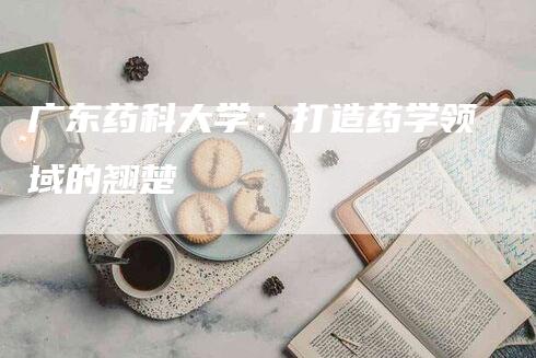 广东药科大学：打造药学领域的翘楚