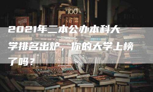 2021年二本公办本科大学排名出炉，你的大学上榜了吗？