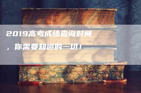 2019高考成绩查询时间，你需要知道的一切！